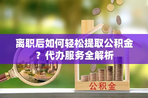 荔浦离职后如何轻松提取公积金？代办服务全解析