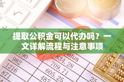 荔浦提取公积金可以代办吗？一文详解流程与注意事项