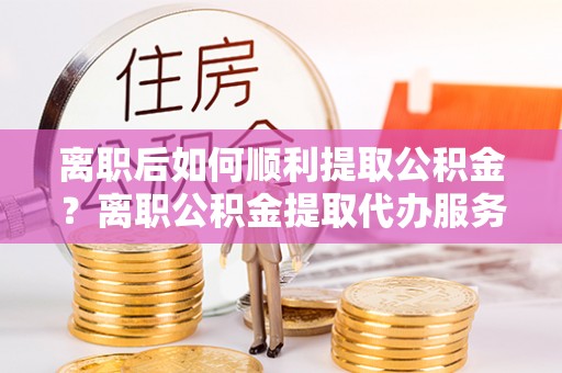 荔浦离职后如何顺利提取公积金？离职公积金提取代办服务帮你搞定！