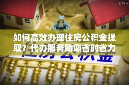 荔浦如何高效办理住房公积金提取？代办服务助您省时省力