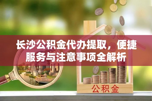 荔浦长沙公积金代办提取，便捷服务与注意事项全解析