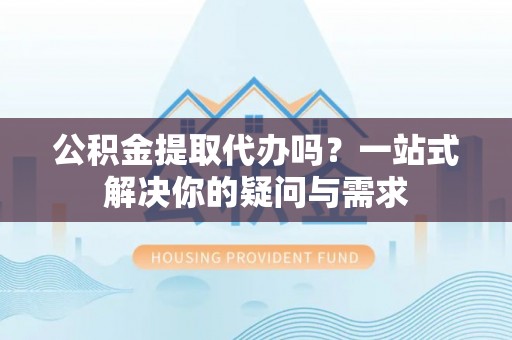 荔浦公积金提取代办吗？一站式解决你的疑问与需求