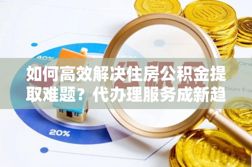 荔浦如何高效解决住房公积金提取难题？代办理服务成新趋势