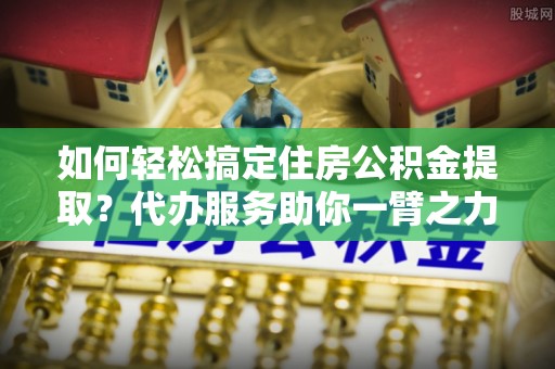 荔浦如何轻松搞定住房公积金提取？代办服务助你一臂之力