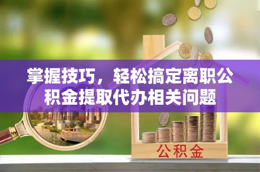 荔浦掌握技巧，轻松搞定离职公积金提取代办相关问题