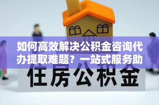 荔浦如何高效解决公积金咨询代办提取难题？一站式服务助您轻松搞定