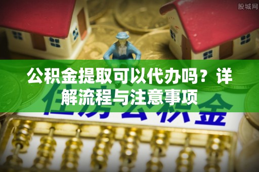 荔浦公积金提取可以代办吗？详解流程与注意事项