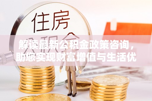 荔浦解读最新公积金政策咨询，助您实现财富增值与生活优化
