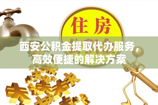 荔浦西安公积金提取代办服务，高效便捷的解决方案
