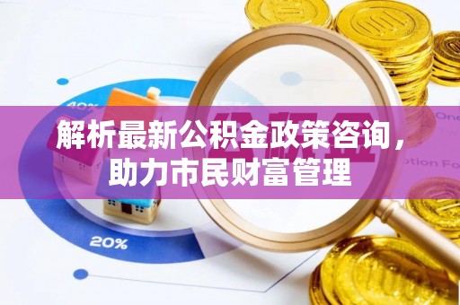 荔浦解析最新公积金政策咨询，助力市民财富管理