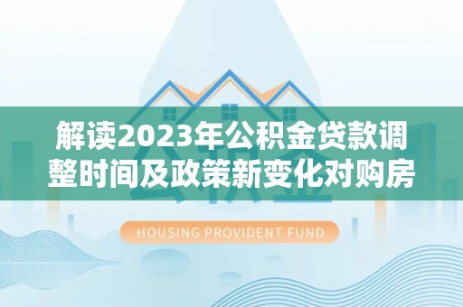 荔浦解读2023年公积金贷款调整时间及政策新变化对购房的影响