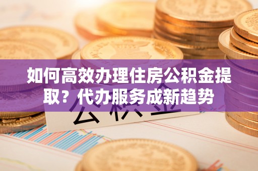 荔浦如何高效办理住房公积金提取？代办服务成新趋势