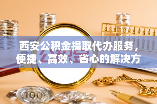 荔浦西安公积金提取代办服务，便捷、高效、省心的解决方案