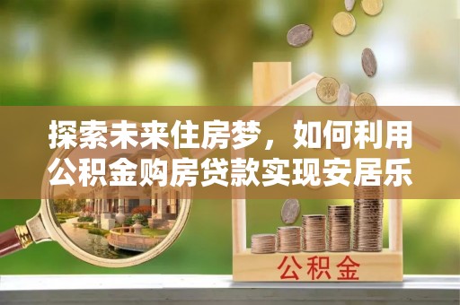 荔浦探索未来住房梦，如何利用公积金购房贷款实现安居乐业