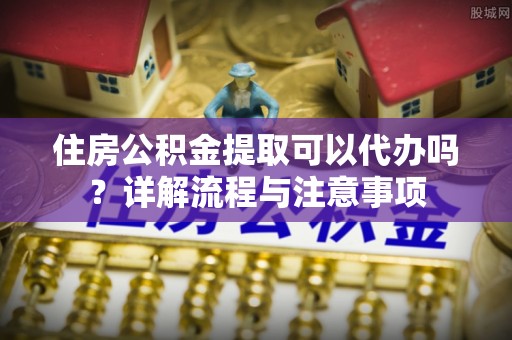 荔浦住房公积金提取可以代办吗？详解流程与注意事项