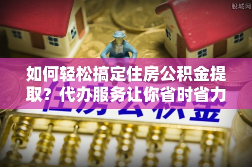 荔浦如何轻松搞定住房公积金提取？代办服务让你省时省力