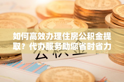 荔浦如何高效办理住房公积金提取？代办服务助您省时省力