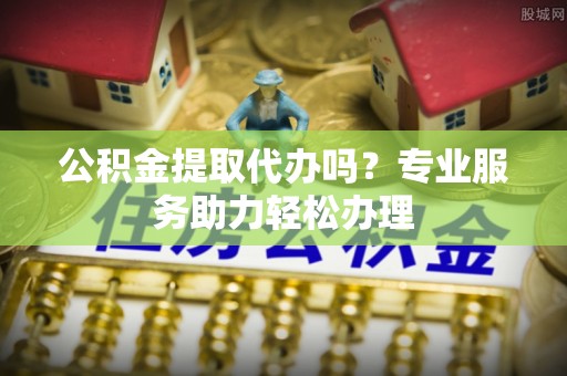 荔浦公积金提取代办吗？专业服务助力轻松办理