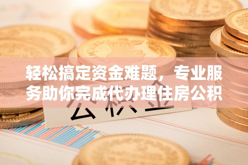 荔浦轻松搞定资金难题，专业服务助你完成代办理住房公积金提取