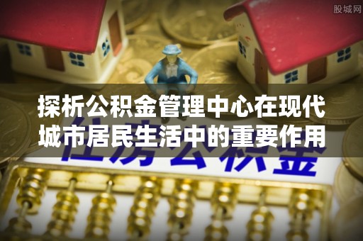 荔浦探析公积金管理中心在现代城市居民生活中的重要作用
