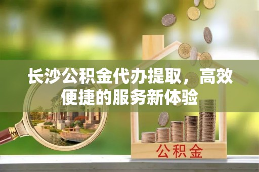 荔浦长沙公积金代办提取，高效便捷的服务新体验