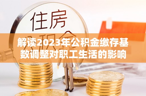 荔浦解读2023年公积金缴存基数调整对职工生活的影响