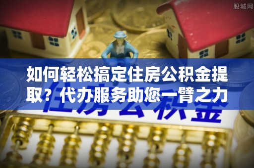荔浦如何轻松搞定住房公积金提取？代办服务助您一臂之力