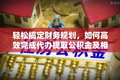 荔浦轻松搞定财务规划，如何高效完成代办提取公积金及相关事务