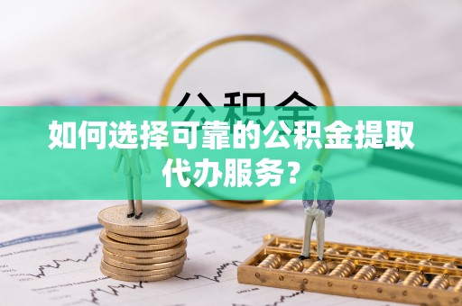 荔浦如何选择可靠的公积金提取代办服务？