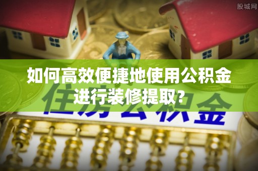 荔浦如何高效便捷地使用公积金进行装修提取？